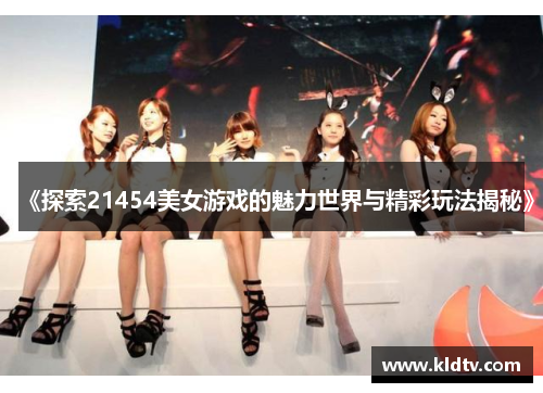 《探索21454美女游戏的魅力世界与精彩玩法揭秘》 《探索21454美女游戏的魅力世界与精彩玩法揭秘》